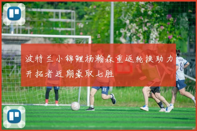 波特兰小锦鲤杨瀚森重返轮换助力开拓者近期豪取七胜