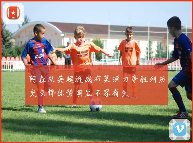 阿森纳英超迎战布莱顿力争胜利历史交锋优势明显不容有失