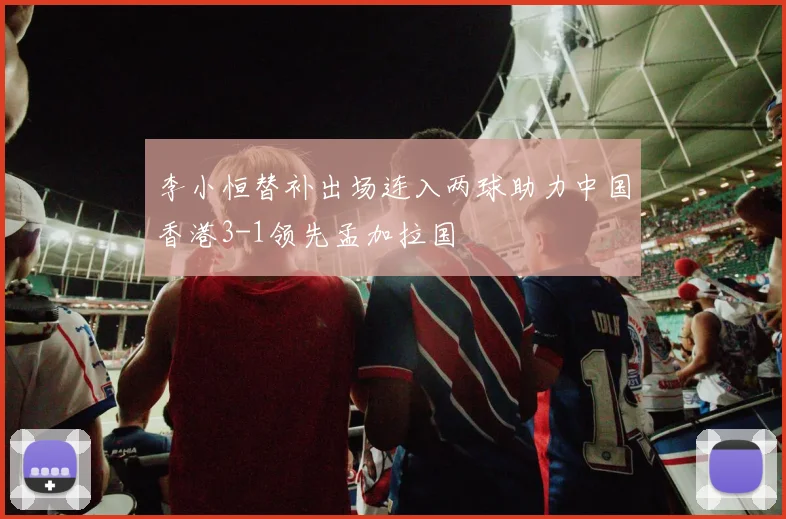 李小恒替补出场连入两球助力中国香港3-1领先孟加拉国