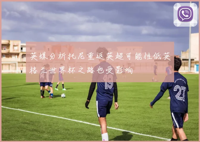 英媒分析托尼重返英超可能性低英格兰世界杯之路也受影响