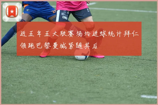 近五年五大联赛场均进球统计拜仁领跑巴黎曼城紧随其后