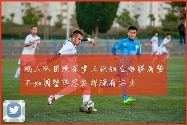 湖人队困境深重三核组合难解局势不如调整阵容发挥现有实力