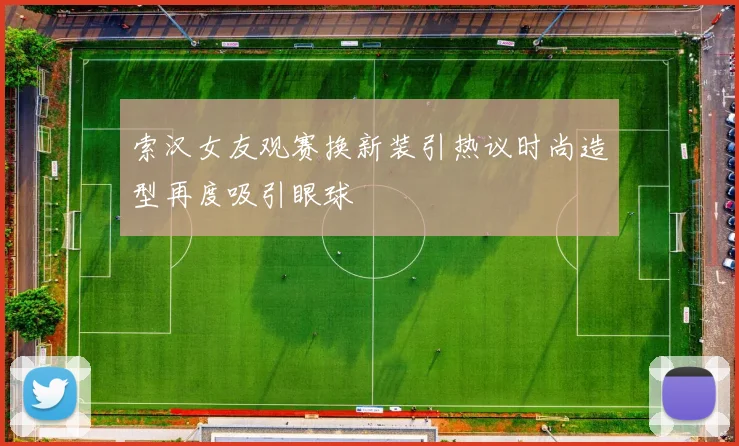 索汉女友观赛换新装引热议时尚造型再度吸引眼球