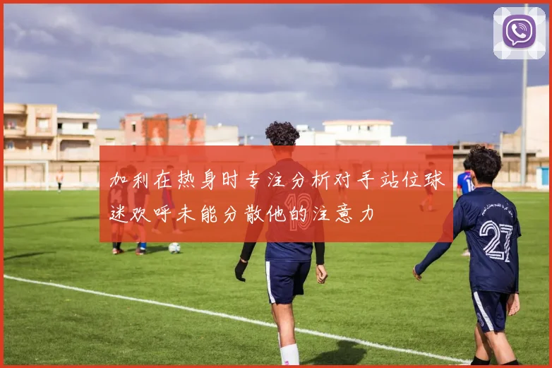 加利在热身时专注分析对手站位球迷欢呼未能分散他的注意力