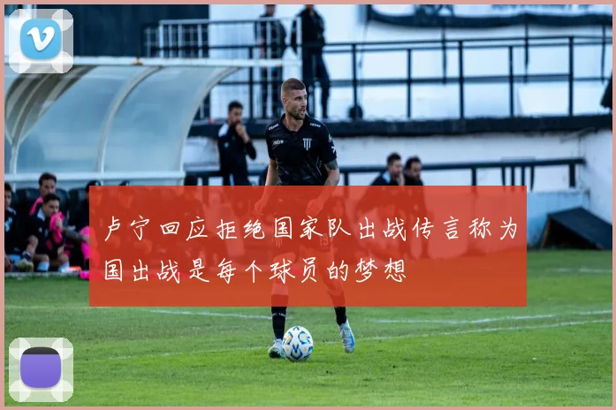 卢宁回应拒绝国家队出战传言称为国出战是每个球员的梦想