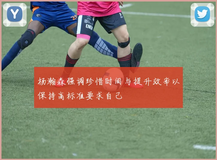 杨瀚森强调珍惜时间与提升效率以保持高标准要求自己