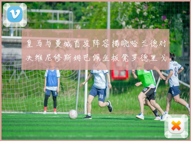 皇马与曼城首发阵容揭晓哈兰德对决维尼修斯姆巴佩坐板凳罗德里戈出战