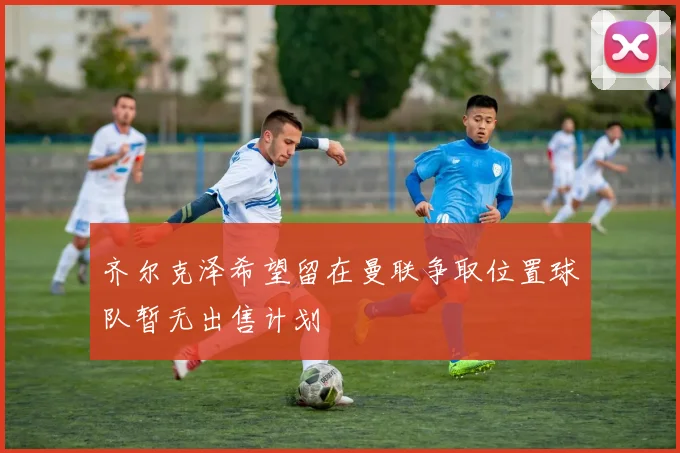 齐尔克泽希望留在曼联争取位置球队暂无出售计划