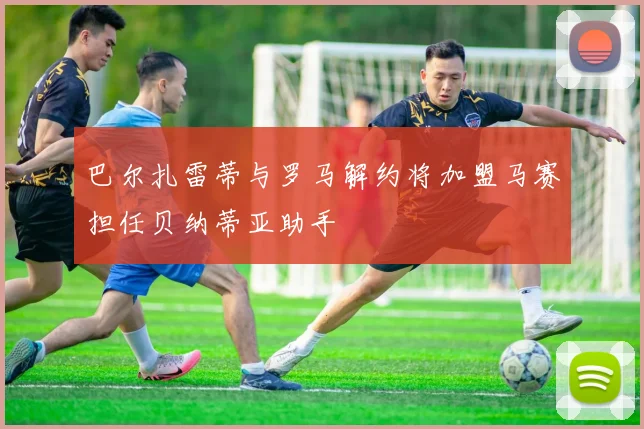 巴尔扎雷蒂与罗马解约将加盟马赛担任贝纳蒂亚助手