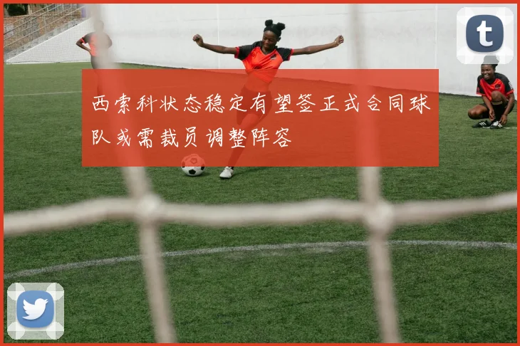 西索科状态稳定有望签正式合同球队或需裁员调整阵容
