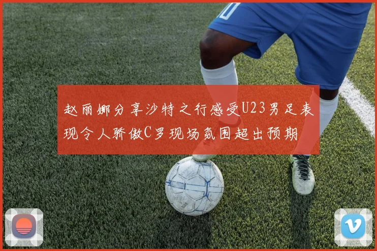 赵丽娜分享沙特之行感受U23男足表现令人骄傲C罗现场氛围超出预期