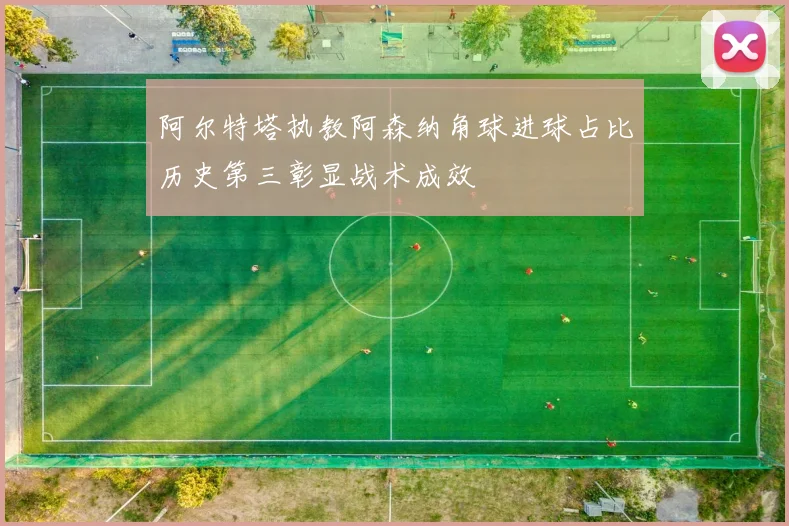 阿尔特塔执教阿森纳角球进球占比历史第三彰显战术成效