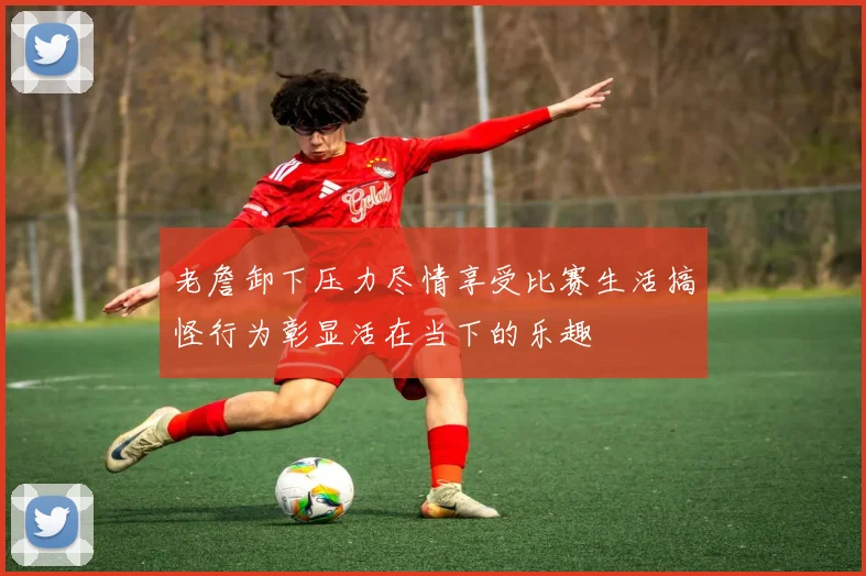 老詹卸下压力尽情享受比赛生活搞怪行为彰显活在当下的乐趣