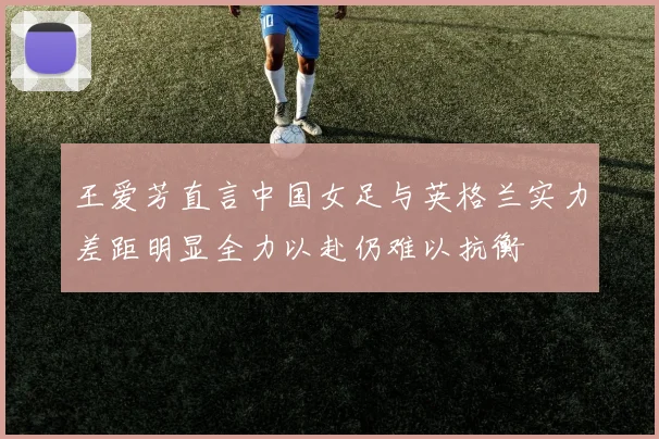 王爱芳直言中国女足与英格兰实力差距明显全力以赴仍难以抗衡