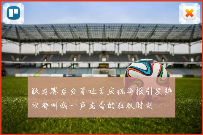 狄龙赛后分享吐舌庆祝海报引发热议都叫我一声龙哥的狂欢时刻