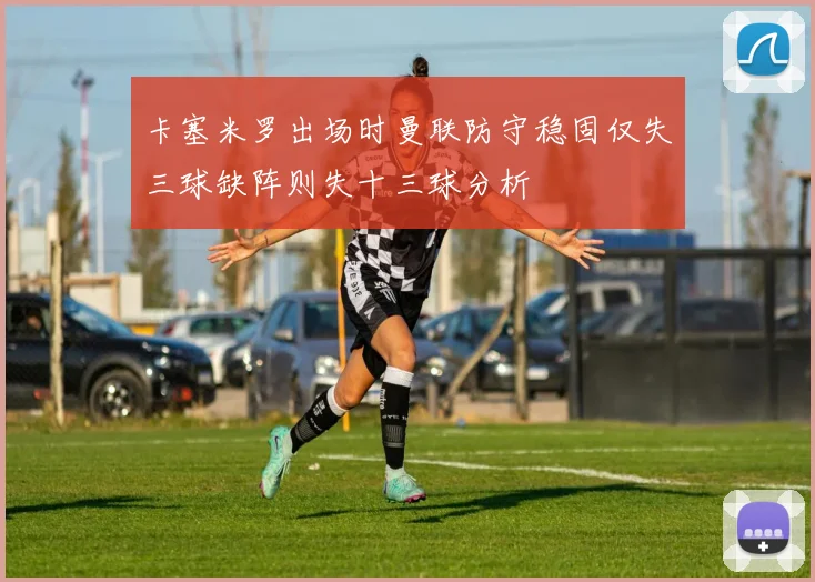 卡塞米罗出场时曼联防守稳固仅失三球缺阵则失十三球分析
