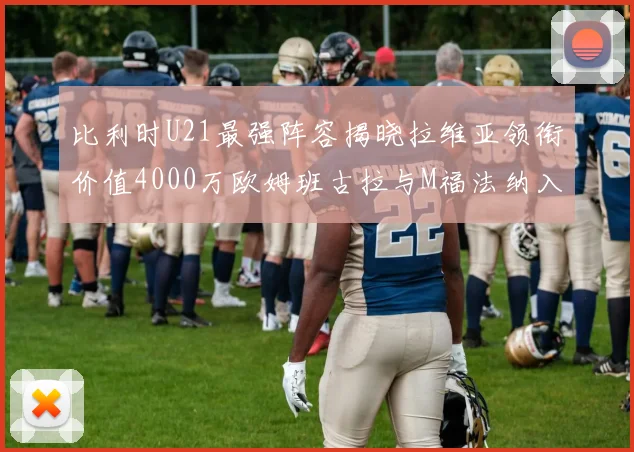 比利时U21最强阵容揭晓拉维亚领衔价值4000万欧姆班古拉与M福法纳入选
