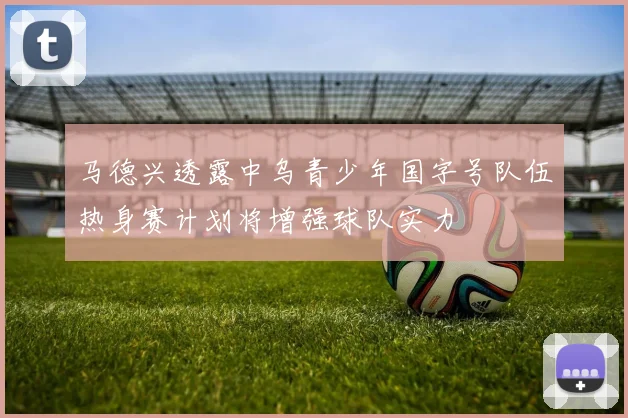 马德兴透露中乌青少年国字号队伍热身赛计划将增强球队实力
