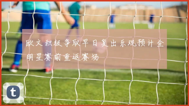 欧文积极争取早日复出乐观预计全明星赛前重返赛场