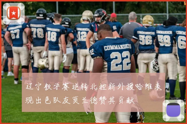 辽宁教学赛逆转北控新外援哈维表现出色队友莫兰德赞其贡献