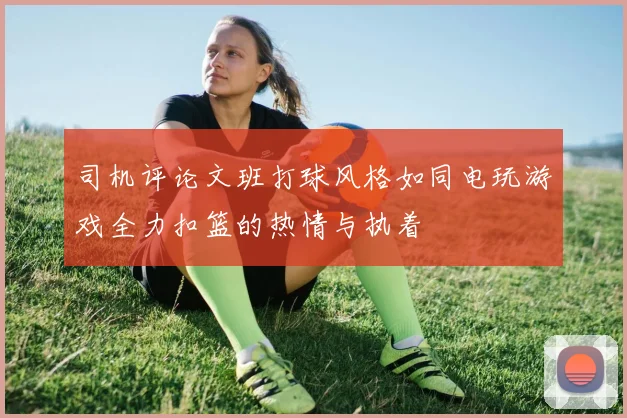 司机评论文班打球风格如同电玩游戏全力扣篮的热情与执着