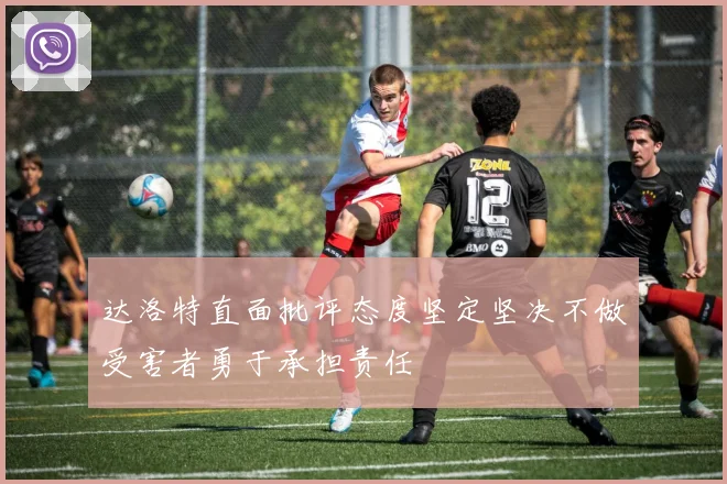达洛特直面批评态度坚定坚决不做受害者勇于承担责任
