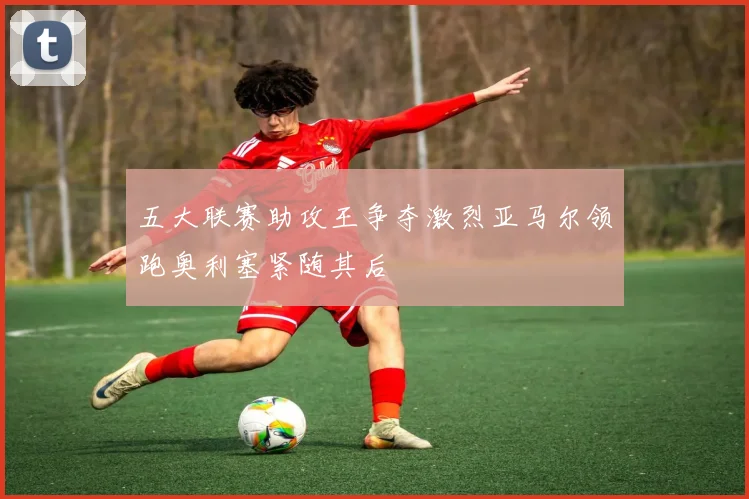 五大联赛助攻王争夺激烈亚马尔领跑奥利塞紧随其后